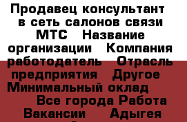 Продавец-консультант. в сеть салонов связи МТС › Название организации ­ Компания-работодатель › Отрасль предприятия ­ Другое › Минимальный оклад ­ 15 000 - Все города Работа » Вакансии   . Адыгея респ.,Адыгейск г.